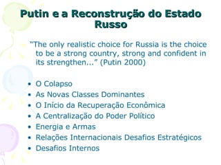 Putin e a Reconstrução do Estado Russo “ The only realistic choice for Russia is the choice to be a strong country, strong and confident in its strengthen...”  (Putin 2000) O Colapso As Novas Classes Dominantes O Início da Recuperação Econômica A Centralização do Poder Político Energia e Armas Relações Internacionais Desafios Estratégicos Desafios Internos  
