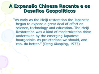 A Expansão Chinesa Recente e os Desafios Geopolíticos “ As early as the Meiji restoration the Japanese began to expend a great deal of effort on science, technology and education. The Meiji Restoration was a kind of modernization drive undertaken by the emerging Japanese bourgeoisie. As proletarians we should, and can, do better.” (Deng Xiaoping, 1977) 
