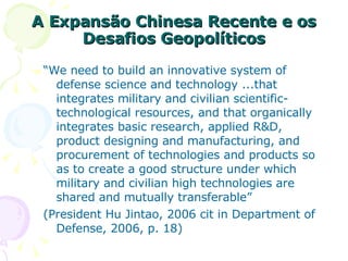 A Expansão Chinesa Recente e os Desafios Geopolíticos “ We need to build an innovative system of defense science and technology ...that integrates military and civilian scientific-technological resources, and that organically integrates basic research, applied R&D, product designing and manufacturing, and procurement of technologies and products so as to create a good structure under which military and civilian high technologies are shared and mutually transferable”  (President Hu Jintao, 2006 cit in Department of Defense, 2006, p. 18) 