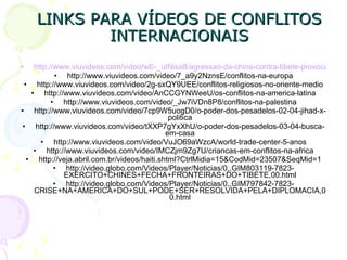 LINKS PARA VÍDEOS DE CONFLITOS INTERNACIONAIS http://www.viuvideos.com/video/wE-_uINisa8/agressao-da-china-contra-tibete-provoca-repulsa-no-mundo http://www.viuvideos.com/video/7_a9y2NznsE/conflitos-na-europa http://www.viuvideos.com/video/2g-sxQY9UEE/conflitos-religiosos-no-oriente-medio http://www.viuvideos.com/video/AnCCGYNWeeU/os-conflitos-na-america-latina http://www.viuvideos.com/video/_Jw7iVDn8P8/conflitos-na-palestina http://www.viuvideos.com/video/7cp9W5uogD0/o-poder-dos-pesadelos-02-04-jihad-x-politica http://www.viuvideos.com/video/tXXP7gYxXhU/o-poder-dos-pesadelos-03-04-busca-em-casa http://www.viuvideos.com/video/VuJO69aWzcA/world-trade-center-5-anos http://www.viuvideos.com/video/IMCZjm9Zg7U/criancas-em-conflitos-na-africa http://veja.abril.com.br/videos/haiti.shtml?CtrlMidia=15&CodMid=23507&SeqMid=1 http://video.globo.com/Videos/Player/Noticias/0,,GIM803119-7823-EXERCITO+CHINES+FECHA+FRONTEIRAS+DO+TIBETE,00.html http://video.globo.com/Videos/Player/Noticias/0,,GIM797842-7823-CRISE+NA+AMERICA+DO+SUL+PODE+SER+RESOLVIDA+PELA+DIPLOMACIA,00.html 
