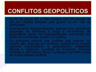 CONFLITOS GEOPOLÍTICOS No fim do século XX, a ONU contava com 54 missões de paz em regiões afetadas pela guerra ou em vias de pacificação. Guerras entre Estados-Nações, guerras civis, guerrilhas, ocupação de territórios à força e movimentos de separatismo dentro de Estados-Nações acontecem em todos os continentes, exceto na Oceania. Os principais motivos dos conflitos que ocorrem no mundo são: disputas por território, soberania do Estado nacional (nacionalismo e separatismo), rivalidades étnicas e religiosas, questões de fronteiras, recursos minerais e, até mesmo, água. A pobreza é também causa de muitos desses conflitos. 