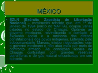 MÉXICO EZLN (Exército Zapatista de Libertação Nacional)  – movimento rebelde que, em 1º de janeiro de 1994 (início do NAFTA), ocupou várias cidades no estado de Chiapas. Opôs-se ao governo mexicano, reivindicando o combate à exclusão social e a melhoria dos direitos constitucionais dos povos indígenas. Liderado pelo subcomandante Marcos, iniciou negociações com o governo mexicano e não atua mais por meio do confronto armado. As condições sociais de Chiapas contrastam com grandes reservas petrolíferas e de gás natural encontradas em seu subsolo. 