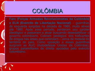COLÔMBIA Farc (Forças Armadas Revolucionárias da Colômbia) e ELN (Exército de Libertação Nacional)   – guerrilhas de esquerda surgidas na década de 1960, muito ativas até 1980. Após esse período, perderam seu caráter ideológico e passaram a atuar buscando desestabilizar o governo colombiano. Cobram ‘pedágios’ dos traficantes de drogas nas áreas que controlam – cerca de metade do território do país. Como oposição a essas guerrilhas surgiram as AUC (Autodefesas Unidas da Colômbia), grupos paramilitares de direita apoiados pelo exército colombiano. 