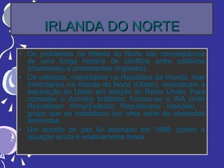 IRLANDA DO NORTE Os problemas na Irlanda do Norte são conseqüência de uma longa história de conflitos entre católicos (irlandeses) e protestantes (ingleses). Os católicos, majoritários na República da Irlanda, mas minoritários na Irlanda do Norte (Ulster), reivindicam a separação do Ulster em relação ao Reino Unido. Para combater o domínio britânico, formou-se o IRA (Irish Republican Army/Exército Republicano Irlandês) – grupo que se notabilizou por uma série de atentados terroristas. Um acordo de paz foi assinado em 1998, porém a situação ainda é relativamente tensa. 