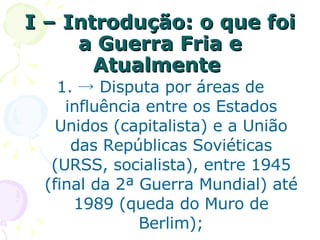 I –   Introdução: o que foi a Guerra Fria e Atualmente  ->  Disputa por áreas de influência entre os Estados Unidos (capitalista) e a União das Repúblicas Soviéticas (URSS, socialista), entre 1945 (final da 2ª Guerra Mundial) até 1989 (queda do Muro de Berlim); 