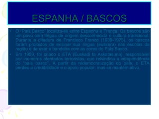 ESPANHA / BASCOS O “País Basco” localiza-se entre Espanha e França. Os bascos são um povo com língua de origem desconhecida e cultura tradicional. Durante a ditadura de Francisco Franco (1939-1975), os bascos foram proibidos de ensinar sua língua (euskera) nas escolas da região e de usar a bandeira com as cores do País Basco. Em 1959, foi criado o ETA (Euskadi ta Askatasuna), responsável por inúmeros atentados terroristas, que reivindica a independência do “país basco”. A partir da redemocratização do país, o ETA perdeu a credibilidade e o apoio popular, mas se mantém ativo. 