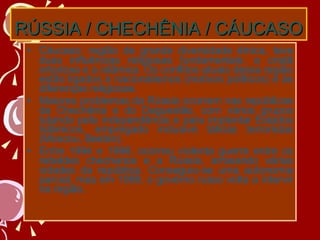 RÚSSIA / CHECHÊNIA / CÁUCASO Cáucaso: região de grande diversidade étnica, teve duas influências religiosas fundamentais: a cristã ortodoxa e a islâmica. Os conflitos atuais dessa região estão ligados a nacionalismos (motivos políticos) e às diferenças religiosas. Maiores problemas da Rússia ocorrem nas repúblicas da Chechênia e do Daguestão, com vários grupos lutando pela independência e para implantar Estados Islâmicos, empregado inclusive táticas terroristas (Moscou, Beslan). Entre 1994 e 1996, ocorreu violenta guerra entre os rebeldes chechenos e a Rússia, arrasando várias cidades da república. Conseguiu-se uma autonomia parcial, mas em 1999, o governo russo volta a intervir na região. 