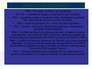 Histórico da Iugoslávia 1920 – formação do Reino da Iugoslávia. 2ª G.M. – resistência iugoslava (partisans) aos nazistas. 1945 – Iugoslávia adota o socialismo sob a liderança do general Tito, sem alinhar-se com a União Soviética. 1980 – morte do general Tito – início da crise iugoslava. 1991 – Croácia, Eslovênia, Bósnia-Herzegovina e Macedônia declaram independência. 1994 – Conflito na Bósnia envolvendo sérvios, croatas e bósnios muçulmanos, com cerca de 250 mil mortos, várias acusações de limpeza étnica e participação da OTAN no acordo de Dayton (1995). 1998 – Conflito em Kosovo (província da Sérvia), que possui maioria albanesa. Os sérvios são acusados de limpeza étnica e a OTAN bombardeia a Iugoslávia (hoje já dividida em Sérvia e Montenegro). Forças da ONU ocupam Kosovo. 2001 – Ocorrem conflitos entre rebeldes étnicos albaneses e o governo macedônio. É firmado um acordo de paz entre as partes. 