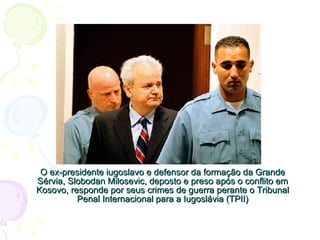 O ex-presidente iugoslavo e defensor da formação da Grande Sérvia, Slobodan Milosevic, deposto e preso após o conflito em Kosovo, responde por seus crimes de guerra perante o Tribunal Penal Internacional para a Iugoslávia (TPII) 