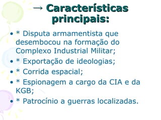 ->  Características principais: * Disputa armamentista que desembocou na formação do Complexo Industrial Militar; * Exportação de ideologias; * Corrida espacial; * Espionagem a cargo da CIA e da KGB; * Patrocínio a guerras localizadas. 