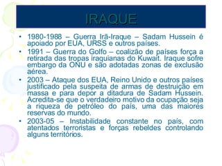 IRAQUE 1980-1988 – Guerra Irã-Iraque – Sadam Hussein é apoiado por EUA, URSS e outros países. 1991 – Guerra do Golfo – coalizão de países força a retirada das tropas iraquianas do Kuwait. Iraque sofre embargo da ONU e são adotadas zonas de exclusão aérea. 2003 – Ataque dos EUA, Reino Unido e outros países justificado pela suspeita de armas de destruição em massa e para depor a ditadura de Sadam Hussein. Acredita-se que o verdadeiro motivo da ocupação seja a riqueza de petróleo do país, uma das maiores reservas do mundo. 2003-05 – Instabilidade constante no país, com atentados terroristas e forças rebeldes controlando alguns territórios. 