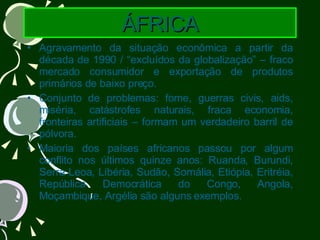 ÁFRICA Agravamento da situação econômica a partir da década de 1990 / “excluídos da globalização” – fraco mercado consumidor e exportação de produtos primários de baixo preço. Conjunto de problemas: fome, guerras civis, aids, miséria, catástrofes naturais, fraca economia, fronteiras artificiais – formam um verdadeiro barril de pólvora. Maioria dos países africanos passou por algum conflito nos últimos quinze anos: Ruanda, Burundi, Serra Leoa, Libéria, Sudão, Somália, Etiópia, Eritréia, República Democrática do Congo, Angola, Moçambique, Argélia são alguns exemplos. 