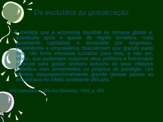 Os excluídos da globalização “  À medida que a economia mundial se tornava global e, sobretudo após a queda da região soviética, mais puramente capitalista e dominada por empresas, investidores e empresários descobriram que grande parte dela não tinha interesse lucrativo para eles, a não ser, talvez, que pudessem subornar seus políticos e funcionário públicos para gastar dinheiro extraído de seus infelizes cidadãos com armamentos ou projetos de prestígio. Um número desproporcionalmente grande desses países se encontrava no infeliz continente africano.” Eric Hobsbawn –  Era dos Extremos , 1995, p. 355 
