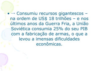 -> Consumiu recursos gigantescos – na ordem de US$ 18 trilhões – e nos últimos anos da Guerra Fria, a União Soviética consumia 25% do seu PIB com a fabricação de armas, o que a levou a imensas dificuldades econômicas. 