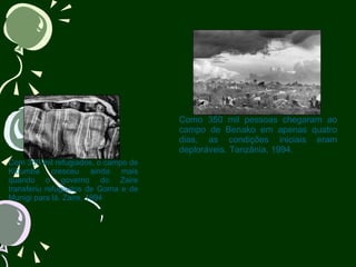                                  Com 350 mil refugiados, o campo de Kibumba cresceu ainda mais quando o governo do Zaire transferiu refugiados de Goma e de Munigi para lá. Zaire, 1994                                              Como 350 mil pessoas chegaram ao campo de Benako em apenas quatro dias, as condições iniciais eram deploráveis. Tanzânia, 1994. 