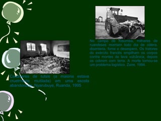                                       Cadáveres de tutsis (a maioria estava cruelmente mutilada) em uma escola abandonada. Nyarubuye, Ruanda, 1995                                        No campo de Kibumba, milhares de ruandeses morriam todo dia de cólera, disenteria, fome e desespero. Os tratores do exército francês empilham os corpos contra montes de lava vulcânica, depois os cobrem com terra. A morte tornou-se um problema logístico. Zaire, 1994. 