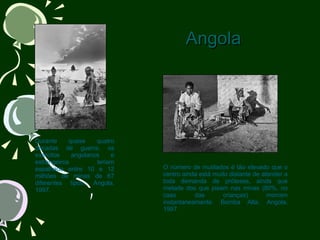 Angola                             Durante quase quatro décadas de guerra, os exércitos angolanos e estrangeiros teriam espalhado entre 10 e 12 milhões de minas de 67 diferentes tipos. Angola, 1997.                                              O número de mutilados é tão elevado que o centro ainda está muito distante de atender a toda demanda de próteses, ainda que metade dos que pisam nas minas (80%, no caso das crianças) morram instantaneamente. Bomba Alta, Angola, 1997. 