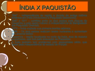 ÍNDIA X PAQUISTÃO 1947 – independência da região e divisão da antiga colônia britânica em Índia (hinduísmo) e Paquistão (islamismo). 1947 e 1971 – conflitos entre os dois países pela disputa da Caxemira e pelo apoio indiano à independência de Bangladesh (ex-Paquistão Oriental). 1974 – Índia explode sua primeira bomba atômica. 1998 – Os dois países realizam testes nucleares e aumentam seu arsenal bélico. Caxemira – região localizada no norte da Índia, mas de maioria muçulmana, que luta pela anexação ao Paquistão. A Índia também tem problemas com separatistas sikhs, que lutam pela independência do estado de Punjab. 