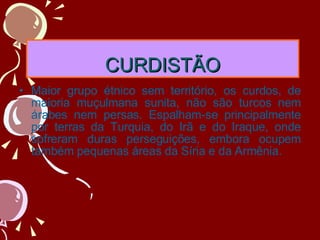 CURDISTÃO Maior grupo étnico sem território, os curdos, de maioria muçulmana sunita, não são turcos nem árabes nem persas. Espalham-se principalmente por terras da Turquia, do Irã e do Iraque, onde sofreram duras perseguições, embora ocupem também pequenas áreas da Síria e da Armênia. 