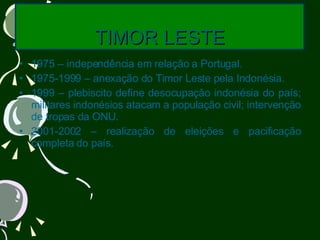 TIMOR LESTE 1975 – independência em relação a Portugal. 1975-1999 – anexação do Timor Leste pela Indonésia. 1999 – plebiscito define desocupação indonésia do país; militares indonésios atacam a população civil; intervenção de tropas da ONU. 2001-2002 – realização de eleições e pacificação completa do país. 