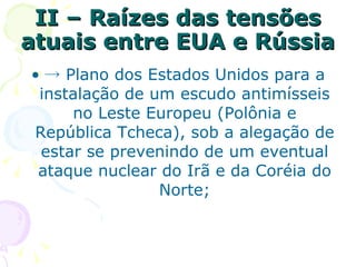 II – Raízes das tensões atuais entre EUA e Rússia  -> Plano dos Estados Unidos para a instalação de um escudo antimísseis no Leste Europeu (Polônia e República Tcheca), sob a alegação de estar se prevenindo de um eventual ataque nuclear do Irã e da Coréia do Norte; 
