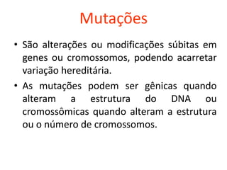 Mutações
• São alterações ou modificações súbitas em
genes ou cromossomos, podendo acarretar
variação hereditária.
• As mutações podem ser gênicas quando
alteram a estrutura do DNA ou
cromossômicas quando alteram a estrutura
ou o número de cromossomos.
 