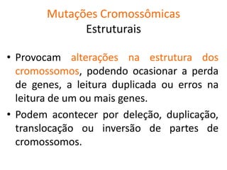 Mutações Cromossômicas
Estruturais
• Provocam alterações na estrutura dos
cromossomos, podendo ocasionar a perda
de genes, a leitura duplicada ou erros na
leitura de um ou mais genes.
• Podem acontecer por deleção, duplicação,
translocação ou inversão de partes de
cromossomos.
 