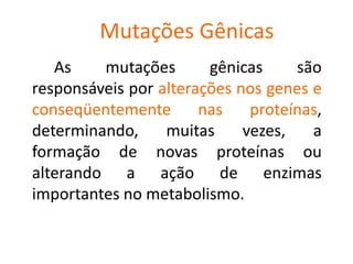 Mutações Gênicas
As mutações gênicas são
responsáveis por alterações nos genes e
conseqüentemente nas proteínas,
determinando, muitas vezes, a
formação de novas proteínas ou
alterando a ação de enzimas
importantes no metabolismo.
 
