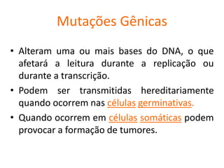 Mutações Gênicas
• Alteram uma ou mais bases do DNA, o que
afetará a leitura durante a replicação ou
durante a transcrição.
• Podem ser transmitidas hereditariamente
quando ocorrem nas células germinativas.
• Quando ocorrem em células somáticas podem
provocar a formação de tumores.
 