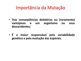 Importância da Mutação
• Traz conseqüências deletérias ou (raramente)
vantajosas a um organismo ou seus
descendentes;
• É a maior responsável pela variabilidade
genética e pela evolução das espécies.
 