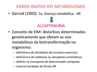 ERROS INATOS DO METABOLISMO
• Garrod (1902): 1a. Doença metabólica - AR
ALCAPTONÚRIA
• Conceito de EIM: distúrbios determinados
geneticamente que afetam as vias
metabólicas da biotransformação no
organismo:
– deficiência de atividades de enzimas essenciais
– deficiência de cofatores ou ativadores enzimáticos
– defeito no transporte de determinado composto
– maioria herdadas de forma AR
 