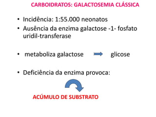 CARBOIDRATOS: GALACTOSEMIA CLÁSSICA
• Incidência: 1:55.000 neonatos
• Ausência da enzima galactose -1- fosfato
uridil-transferase
• metaboliza galactose glicose
• Deficiência da enzima provoca:
ACÚMULO DE SUBSTRATO
 