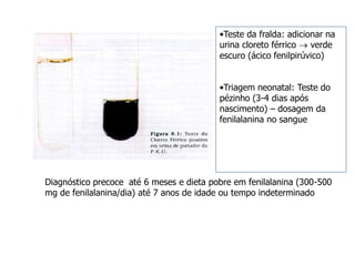 •Teste da fralda: adicionar na
urina cloreto férrico  verde
escuro (ácico fenilpirúvico)
•Triagem neonatal: Teste do
pézinho (3-4 dias após
nascimento) – dosagem da
fenilalanina no sangue
Diagnóstico precoce até 6 meses e dieta pobre em fenilalanina (300-500
mg de fenilalanina/dia) até 7 anos de idade ou tempo indeterminado
 