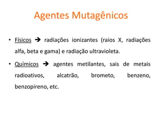 Agentes Mutagênicos
• Físicos  radiações ionizantes (raios X, radiações
alfa, beta e gama) e radiação ultravioleta.
• Químicos  agentes metilantes, sais de metais
radioativos, alcatrão, brometo, benzeno,
benzopireno, etc.
 