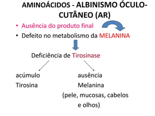 AMINOÁCIDOS - ALBINISMO ÓCULO-
CUTÂNEO (AR)
• Ausência do produto final
• Defeito no metabolismo da MELANINA
Deficiência de Tirosinase
acúmulo ausência
Tirosina Melanina
(pele, mucosas, cabelos
e olhos)
 