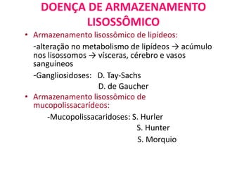 DOENÇA DE ARMAZENAMENTO
LISOSSÔMICO
• Armazenamento lisossômico de lipídeos:
-alteração no metabolismo de lipídeos → acúmulo
nos lisossomos → vísceras, cérebro e vasos
sanguíneos
-Gangliosidoses: D. Tay-Sachs
D. de Gaucher
• Armazenamento lisossômico de
mucopolissacarídeos:
-Mucopolissacaridoses: S. Hurler
S. Hunter
S. Morquio
 