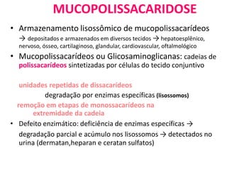 MUCOPOLISSACARIDOSE
• Armazenamento lisossômico de mucopolissacarídeos
→ depositados e armazenados em diversos tecidos → hepatoesplênico,
nervoso, ósseo, cartilaginoso, glandular, cardiovascular, oftalmológico
• Mucopolissacarídeos ou Glicosaminoglicanas: cadeias de
polissacarídeos sintetizadas por células do tecido conjuntivo
unidades repetidas de dissacarídeos
degradação por enzimas específicas (lisossomos)
remoção em etapas de monossacarídeos na
extremidade da cadeia
• Defeito enzimático: deficiência de enzimas específicas →
degradação parcial e acúmulo nos lisossomos → detectados no
urina (dermatan,heparan e ceratan sulfatos)
 