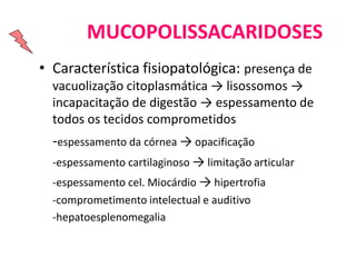 MUCOPOLISSACARIDOSES
• Característica fisiopatológica: presença de
vacuolização citoplasmática → lisossomos →
incapacitação de digestão → espessamento de
todos os tecidos comprometidos
-espessamento da córnea → opacificação
-espessamento cartilaginoso → limitação articular
-espessamento cel. Miocárdio → hipertrofia
-comprometimento intelectual e auditivo
-hepatoesplenomegalia
 