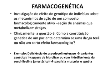 FARMACOGENÉTICA
• Investigação do efeito do genótipo do indivíduo sobre
os mecanismos de ação de um composto
farmacologicamente ativo ação de enzimas que
metabolizam drogas
• Clinicamente, a questão é: Como a constituição
genética de um paciente determina se uma droga terá
ou não um certo efeito farmacológico?
• Exemplo: Deficiência de pseudocolinesterase  variantes
genéticas incapazes de hidrolisar ou com hidrólise lenta da
succinilcolina (anestésico)  paralisia muscular e apnéia
 
