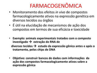 FARMACOGENÔMICA
• Monitoramento dos efeitos in vivo de compostos
farmacologicamente ativos na expressão genética em
diversos tecidos ou órgãos
• É útil na elucidação de mecanismos de ação dos
compostos em termos de sua eficácia e toxicidade
• Exemplo: animais experimentais tratados com o composto
investigado  extração do RNA de
diversos tecidos  estudo da expressão gênica antes e após o
tratamento, pelos chips de DNA
• Objetivo: construir bancos de dados com informações da
ação dos compostos farmacologicamente ativos sobre a
expressão gênica
 