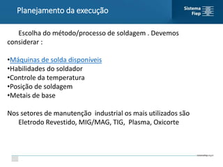 Planejamento da execução
Escolha do método/processo de soldagem . Devemos
considerar :
•Máquinas de solda disponíveis
•Habilidades do soldador
•Controle da temperatura
•Posição de soldagem
•Metais de base
Nos setores de manutenção industrial os mais utilizados são
Eletrodo Revestido, MIG/MAG, TIG, Plasma, Oxicorte
 
