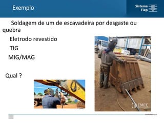 Soldagem de um de escavadeira por desgaste ou
quebra
Eletrodo revestido
TIG
MIG/MAG
Qual ?
Exemplo
 