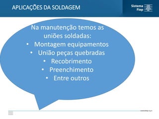 APLICAÇÕES DA SOLDAGEM
Na manutenção temos as
uniões soldadas:
• Montagem equipamentos
• União peças quebradas
• Recobrimento
• Preenchimento
• Entre outros
 