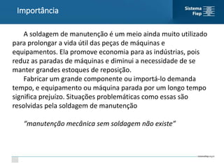 Importância
A soldagem de manutenção é um meio ainda muito utilizado
para prolongar a vida útil das peças de máquinas e
equipamentos. Ela promove economia para as indústrias, pois
reduz as paradas de máquinas e diminui a necessidade de se
manter grandes estoques de reposição.
Fabricar um grande componente ou importá-lo demanda
tempo, e equipamento ou máquina parada por um longo tempo
significa prejuízo. Situações problemáticas como essas são
resolvidas pela soldagem de manutenção
“manutenção mecânica sem soldagem não existe”
 