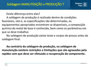 Soldagem MANUTENÇÃO x PRODUÇÃO ?
Existe diferença entre elas?
A soldagem de produção é realizada dentro de condições
favoráveis, isto é, as especificações são determinadas, os
equipamentos apropriados encontram se disponíveis, a composição
química do metal de base é conhecida, bem como os parâmetros em
que se deve trabalhar.
Na soldagem de produção existe teste e corpos de provas antes da
soldagem final.
Ao contrário da soldagem de produção, na soldagem de
manutenção existem restrições e limitações que são agravadas pela
rapidez com que deve ser efetuada a recuperação do componente.
 