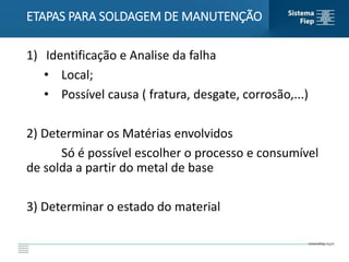 1) Identificação e Analise da falha
• Local;
• Possível causa ( fratura, desgate, corrosão,...)
2) Determinar os Matérias envolvidos
Só é possível escolher o processo e consumível
de solda a partir do metal de base
3) Determinar o estado do material
ETAPAS PARA SOLDAGEM DE MANUTENÇÃO
 