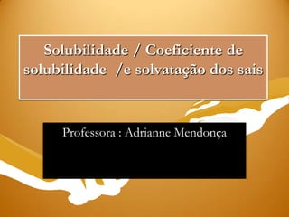 Solubilidade / Coeficiente de
solubilidade /e solvatação dos sais
Professora : Adrianne Mendonça
 