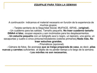 EQUIPAJE PARA TODA LA SEMANA          A continuación  indicamos el material necesario en función de la experiencia de muchos grupos:          - Tarjeta sanitaria de la Seguridad Social, MUFACE, ISFAS...( original ).          - Un cuaderno para las salidas. Tamaño pequeño.  No traer cuaderno tamaño DINA4 ni bloc , ocupan espacio y son incómodos para los desplazamientos.          -  Un estuche pequeño  con un bolígrafo azul o negro, un lapicero, una goma, un sacapuntas y cuatro o cinco pinturas/rotuladores (colores primarios). Nada más. No traer estuches grandes.          - Prismáticos (opcional).          - Cámara de fotos. Se aconseja  que se traiga preparada de casa , es decir,  pilas nuevas y carretes  suficientes  al objeto de no perder tiempo a lo largo de la semana.  -  Los móviles no son necesarios.   