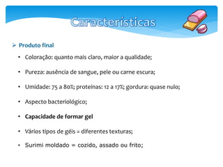  Produto final 
• Coloração: quanto mais claro, maior a qualidade; 
• Pureza: ausência de sangue, pele ou carne escura; 
• Umidade: 75 a 80%; proteínas: 12 a 17%; gordura: quase nulo; 
• Aspecto bacteriológico; 
• Capacidade de formar gel 
• Vários tipos de géis = diferentes texturas; 
• Surimi moldado = cozido, assado ou frito; 
 
