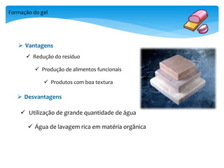 Formação do gel 
 Vantagens 
 Redução do resíduo 
 Produção de alimentos funcionais 
 Produtos com boa textura 
 Desvantagens 
 Utilização de grande quantidade de água 
 Água de lavagem rica em matéria orgânica 
 